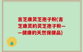 吉芝康灵芝孢子粉(吉芝康灵的灵芝孢子粉——健康的天然保健品)