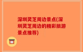 深圳灵芝周边景点(深圳灵芝周边的精彩旅游景点推荐)
