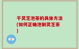 干灵芝泡茶的具体方法(如何正确泡制灵芝茶)