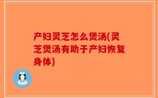 产妇灵芝怎么煲汤(灵芝煲汤有助于产妇恢复身体)