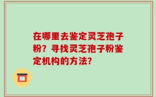 在哪里去鉴定灵芝孢子粉？寻找灵芝孢子粉鉴定机构的方法？
