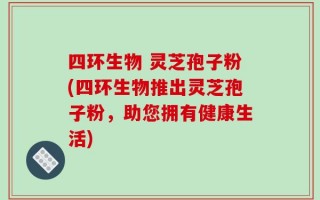 四环生物 灵芝孢子粉(四环生物推出灵芝孢子粉，助您拥有健康生活)