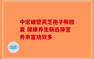 中宏破壁灵芝孢子粉胶囊 健康养生新选择营养丰富功效多