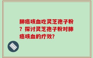 肺癌咳血吃灵芝孢子粉？探讨灵芝孢子粉对肺癌咳血的疗效？