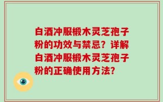 白酒冲服椴木灵芝孢子粉的功效与禁忌？详解白酒冲服椴木灵芝孢子粉的正确使用方法？