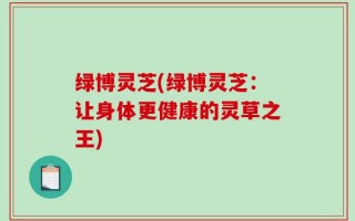 绿博灵芝(绿博灵芝：让身体更健康的灵草之王)