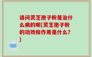 请问灵芝孢子粉是治什么病的呢(灵芝孢子粉的功效和作用是什么？)