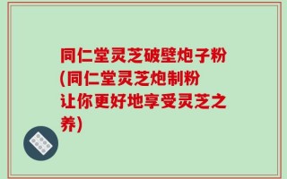 同仁堂灵芝破壁炮子粉(同仁堂灵芝炮制粉 让你更好地享受灵芝之养)