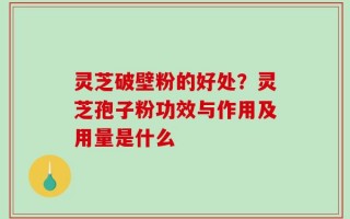 灵芝破壁粉的好处？灵芝孢子粉功效与作用及用量是什么