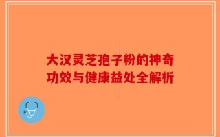 大汉灵芝孢子粉的神奇功效与健康益处全解析