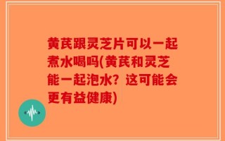黄芪跟灵芝片可以一起煮水喝吗(黄芪和灵芝能一起泡水？这可能会更有益健康)