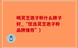 喝灵芝孢子粉什么牌子好_“优选灵芝孢子粉品牌推荐”)