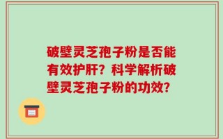破壁灵芝孢子粉是否能有效护肝？科学解析破壁灵芝孢子粉的功效？