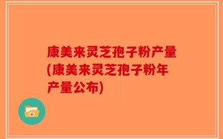 康美来灵芝孢子粉产量(康美来灵芝孢子粉年产量公布)