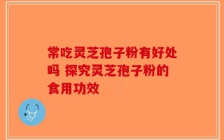 常吃灵芝孢子粉有好处吗 探究灵芝孢子粉的食用功效