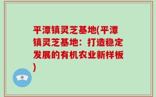 平潭镇灵芝基地(平潭镇灵芝基地：打造稳定发展的有机农业新样板)