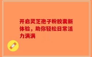 开启灵芝孢子粉胶囊新体验，助你轻松日常活力满满