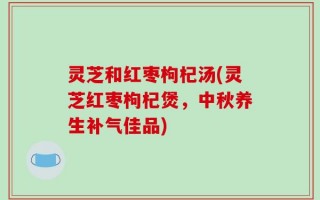灵芝和红枣枸杞汤(灵芝红枣枸杞煲，中秋养生补气佳品)