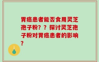 胃癌患者能否食用灵芝孢子粉？？探讨灵芝孢子粉对胃癌患者的影响？
