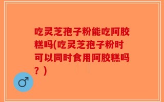 吃灵芝孢子粉能吃阿胶糕吗(吃灵芝孢子粉时可以同时食用阿胶糕吗？)