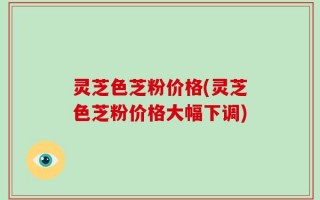 灵芝色芝粉价格(灵芝色芝粉价格大幅下调)