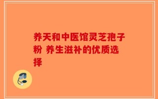 养天和中医馆灵芝孢子粉 养生滋补的优质选择