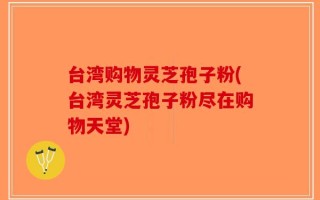 台湾购物灵芝孢子粉(台湾灵芝孢子粉尽在购物天堂)