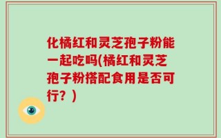 化橘红和灵芝孢子粉能一起吃吗(橘红和灵芝孢子粉搭配食用是否可行？)