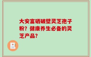 大安富硒破壁灵芝孢子粉？健康养生必备的灵芝产品？