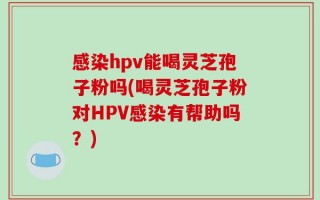 感染hpv能喝灵芝孢子粉吗(喝灵芝孢子粉对HPV感染有帮助吗？)