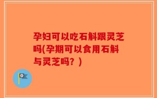 孕妇可以吃石斛跟灵芝吗(孕期可以食用石斛与灵芝吗？)