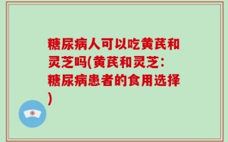 糖尿病人可以吃黄芪和灵芝吗(黄芪和灵芝：糖尿病患者的食用选择)