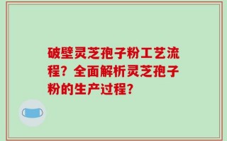 破壁灵芝孢子粉工艺流程？全面解析灵芝孢子粉的生产过程？