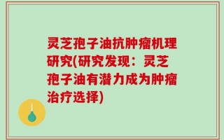 灵芝孢子油抗肿瘤机理研究(研究发现：灵芝孢子油有潜力成为肿瘤治疗选择)