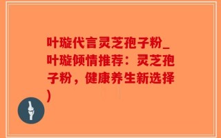叶璇代言灵芝孢子粉_叶璇倾情推荐：灵芝孢子粉，健康养生新选择)