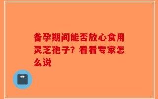 备孕期间能否放心食用灵芝孢子？看看专家怎么说