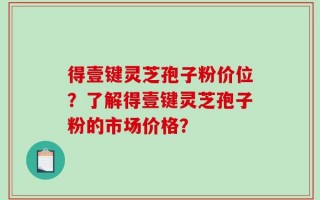 得壹键灵芝孢子粉价位？了解得壹键灵芝孢子粉的市场价格？