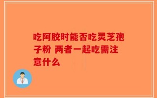 吃阿胶时能否吃灵芝孢子粉 两者一起吃需注意什么
