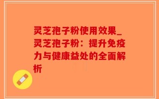 灵芝孢子粉使用效果_灵芝孢子粉：提升免疫力与健康益处的全面解析
