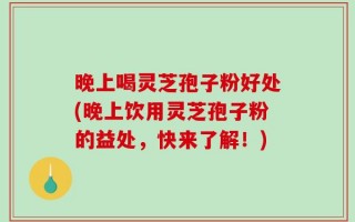 晚上喝灵芝孢子粉好处(晚上饮用灵芝孢子粉的益处，快来了解！)