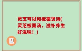 灵芝可以和板栗煲汤(灵芝板栗汤，滋补养生好滋味！)