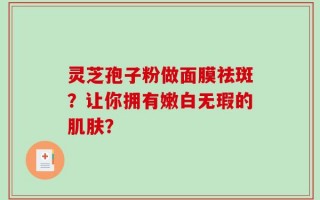 灵芝孢子粉做面膜祛斑？让你拥有嫩白无瑕的肌肤？