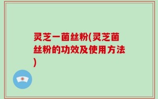 灵芝一菌丝粉(灵芝菌丝粉的功效及使用方法)