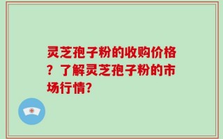 灵芝孢子粉的收购价格？了解灵芝孢子粉的市场行情？