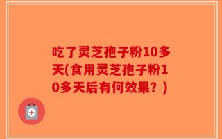 吃了灵芝孢子粉10多天(食用灵芝孢子粉10多天后有何效果？)