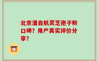 北京潘自航灵芝孢子粉口碑？用户真实评价分享？