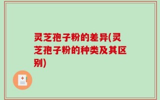 灵芝孢子粉的差异(灵芝孢子粉的种类及其区别)