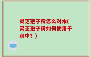 灵芝孢子粉怎么对水(灵芝孢子粉如何使用于水中？)