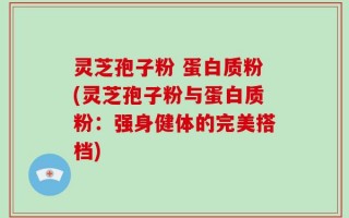 灵芝孢子粉 蛋白质粉(灵芝孢子粉与蛋白质粉：强身健体的完美搭档)