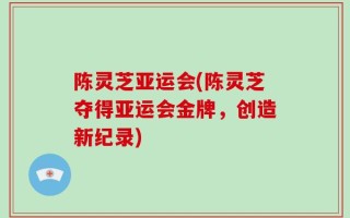 陈灵芝亚运会(陈灵芝夺得亚运会金牌，创造新纪录)